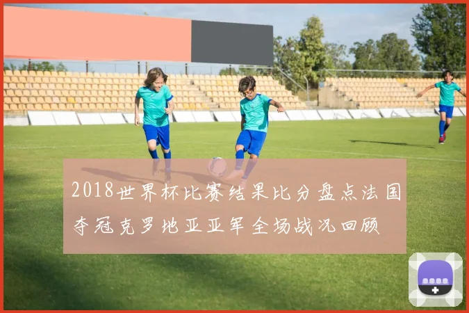 2018世界杯比赛结果比分盘点法国夺冠克罗地亚亚军全场战况回顾