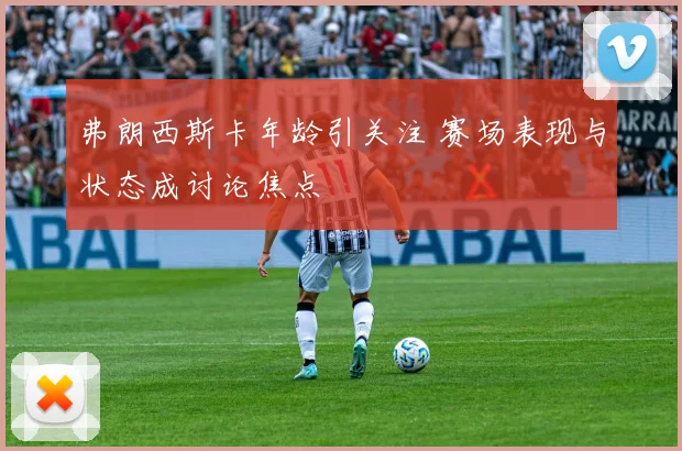 弗朗西斯卡年龄引关注 赛场表现与状态成讨论焦点