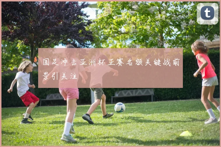 国足冲击亚洲杯正赛名额关键战前景引关注
