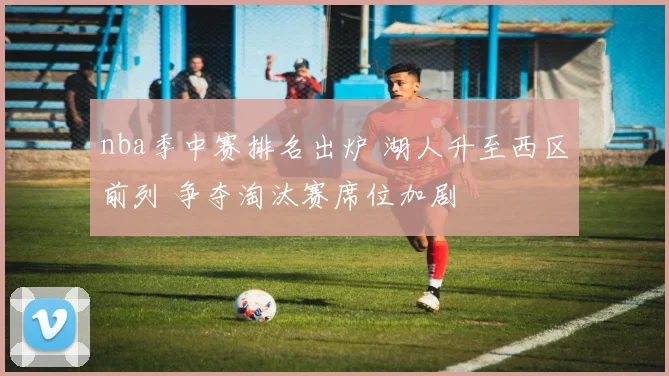 nba季中赛排名出炉 湖人升至西区前列 争夺淘汰赛席位加剧