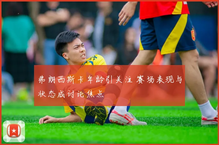 弗朗西斯卡年龄引关注 赛场表现与状态成讨论焦点