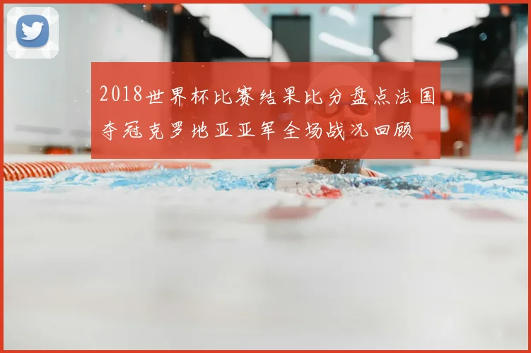 2018世界杯比赛结果比分盘点法国夺冠克罗地亚亚军全场战况回顾