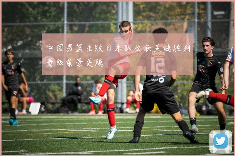 中国男篮击败日本队收获关键胜利晋级前景更稳